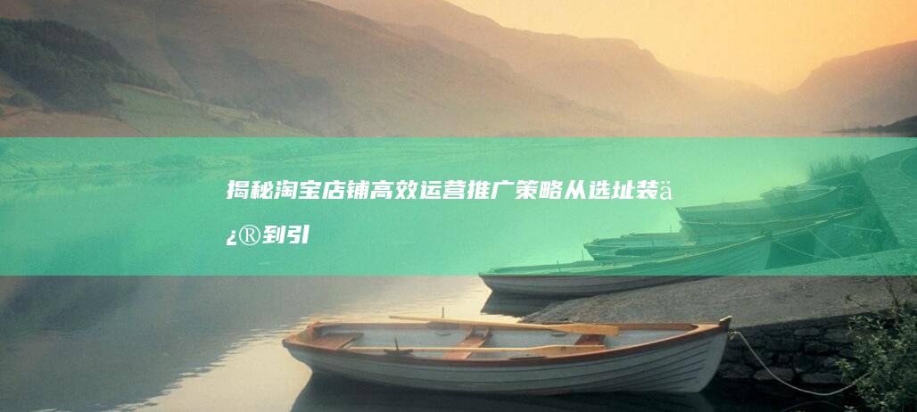 揭秘淘宝店铺高效运营推广策略：从选址装修到引流售后的全攻略